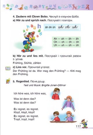 Зк Д
4. Zaubere mit Clown Bobo. Чаклуй з клоуном Бобо.
а) Hör zu und sprich nach. Послухай і повтори.
äh öh üh а Л / &fa/ uß i/
Ah — ah — äh — äh
Oh — oh — öh — öh
Uh — uh — üh — üh
Ш
b) Hör zu und lies mit. Послухай і прочитай разом
з усіма.
Frühling, Stühle, zählen
c) Lies vor. Прочитай уголос.
Der Frühling ist da. Wer mag den Frühling? — Kitti mag
den Frühling.
5. Regenlied. Пісня дощу.
Text und Musik: Brigitte Jonen-Dittmar
Ich höre was, ich höre was,
Was ist denn das?
Was ist denn das?
Es regnet, es regnet.
Klopf, klopf, klopf!
Es regnet, es regnet.
Tropf, tropf, tropf!
А
117
 
