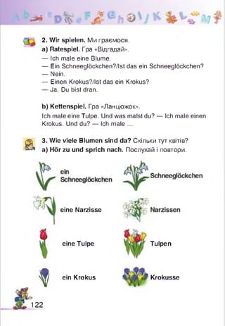 2. Wir spielen. Ми граємося.
a) Ratespiel. Гра «Відгадай».
— Ich male eine Blume.
— Ein Schneeglöckchen?/Ist das ein Schneeglöckchen?
— Nein.
— Einen Krokus?/lst das ein Krokus?
— Ja. Du bist dran.
b) Kettenspiel. Гра «Ланцюжок».
Ich male eine Tulpe. Und was malst du? — Ich male einen
Krokus. Und du? — Ich male ...
a
3. Wie viele Blumen sind da? Скільки тут квітів?
a) Hör zu und sprich nach. Послухай і повтори.
eine Narzisse
eine Tulpe Tulpen
f ein Krokus Krokusse
1 2 2
 