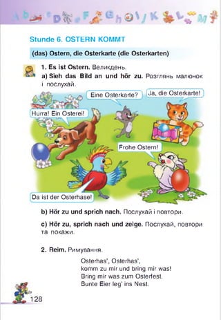 Jja, die Osterkarte!Eine Osterkarte?
Hurra! Ein Osterei!
Frohe Ostern!
Da ist der Osterhase!
Stunde 6. OSTERN KOMMT
(das) Ostern, die Osterkarte (die Osterkarten)
1. Es ist Ostern. Великдень.
a) Sieh das Bild an und hör zu. Розглянь малюнок
і послухай.
b) Hör zu und sprich nach. Послухай і повтори.
c) Hör zu, sprich nach und zeige. Послухай, повтори
та покажи.
2. Reim. Римування.
Osterhas’, Osterhas’,
komm zu mir und bring mir was!
Bring mir was zum Osterfest.
Bunte Eier leg’ ins Nest.
128
 