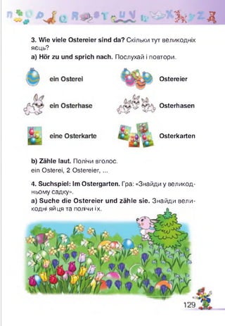 Зк Д
3. Wie viele Ostereier sind da? Скільки тут великодніх
яєць?
а) Hör zu und sprich nach. Послухай і повтори.
Ostereier
Osterhasen
Osterkarten
b) Zähle laut. Полічи вголос,
ein Osterei, 2 Ostereier, ...
4. Suchspiel: Im Ostergarten. Гра: «Знайди у великод­
ньому садку».
а) Suche die Ostereier und zähle sie. Знайди вели­
кодні яйця та полічи їх.
 