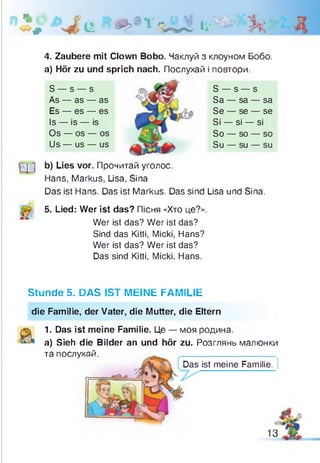 * # і і щ » х и Л « і® ’ ь .
4. Zaubere mit Clown Bobo. Чаклуй з клоуном Бобо.
а) Hör zu und sprich nach. Послухай і повтори.
S — s — s
As — as — as
Es — es — es
Is — is — is
Os — os — os
Us — us — US
S — s — s
Sa — sa — sa
Se — se — se
Si — si — si
So — so — so
Su — su — su
['] ] b) Lies vor. Прочитай уголос.
Hans, Markus, Lisa, Sina
Das ist Hans. Das ist Markus. Das sind Lisa und Sina.
5. Lied: Wer ist das? Пісня «Хто це?».
Wer ist das? Wer ist das?
Sind das Kitti, Micki, Hans?
Wer ist das? Wer ist das?
Das sind Kitti, Micki, Hans.
Stunde 5. DAS IST MEINE FAMILIE
die Familie, der Vater, die Mutter, die Eltern
1.
a)
та
Das ist meine Familie.
Das ist meine Familie. Це — моя родина.
Sieh die Bilder an und hör zu. Розглянь малюнки
послухай.
13
 
