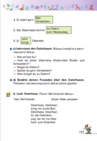 ■ f t
4. Er spielt gern
Ball.
Verstecken.
5. Der Osterhase kommt
zu Ostern.
zum Nikolaustag.
Ostereier.
фc) Interviewe den Osterhasen. Візьми інтерв’ю у вели­
коднього зайця.
— Wie alt bist du?
— Hast du einen Vater/eine Mutter/viele Brüder und
Schwestern?
— Magst du Ostern?
— Spielst du gern Verstecken?
— Was bringst du zu Ostern?
# d) Erzähle deinen Freunden über den Osterhasen.
Розкажи про великоднього зайця своїм друзям.
й 6. Lied: Osterhase. Пісня «Великодній заєць».
Text: RolfKrenzer Musik: Peter Janssens
Osterhase, Osterhas’,
bring mir bunte Eier.
Osterhase, Osterhas’,
für die Osterfeier.
Leg’ sie mir ins Nest
heut’ zum Osterfest.
131
 