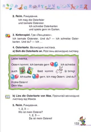 2. Reim. Римування.
Ich mag die Osterfeier
und bemale Ostereier.
Ich schreibe Osterkarten
und spiele gern im Garten.
3. Kettenspiel. Гра «Ланцюжок».
Ich bemale Ostereier. Und du? — Ich schreibe Oster­
karten. Und du? — Ich ...
4. Osterkarte. Великодня листівка.
a) Sieh die Osterkarte an. Розглянь великодню листівку.
Liebe Iwanka,
Ostern kommt. Ich bemale gern h schreibe
auch . Bald kommt ■Er bringt
Д О . Ich suche m gem. Ich mag Ostern. Und du?
Frohe Ostern!
Dein Max
T j j b) Lies die Osterkarte von Max. Прочитай великодню
листівку від Макса.
5. Reim. Римування.
1, 2 , 3 -
Wo ist mein Osterei?
1,2, 3 -
Da ist mein Osterei!
133
 