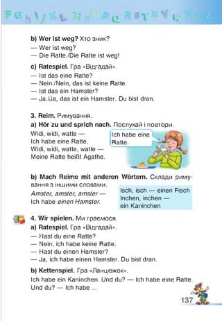 b) Wer ist weg? Хто зник?
— Wer ist weg?
— Die Ratte./Die Ratte ist weg!
c) Ratespiel. Гра «Відгадай».
— Ist das eine Ratte?
— Nein./Nein, das ist keine Ratte.
— Ist das ein Hamster?
— Ja./Ja, das ist ein Hamster. Du bist dran.
3. Reim. Римування.
a) Hör zu und sprich nach. Послухай і повтори.
Widi, widi, watte —
Ich habe eine Ratte.
Widi, widi, watte, watte —
Meine Ratte heißt Agathe.
Ich habe eine
Ratte.
b) Mach Reime mit anderen Wörtern. Склади риму­
вання з іншими словами.
Amster, amster, amster —
Ich habe einen Hamster.
' 3 4- Wir spielen. Ми граємося.
a) Ratespiel. Гра «Відгадай».
— Hast du eine Ratte?
— Nein, ich habe keine Ratte.
— Hast du einen Hamster?
— Ja, ich habe einen Hamster. Du bist dran.
b) Kettenspiel. Гра «Ланцюжок».
Ich habe ein Kaninchen. Und du? — Ich habe eine
Und du? — Ich habe ...
Isch, isch — einen Fisch
Inchen, inchen —
ein Kaninchen
Ratte.
 