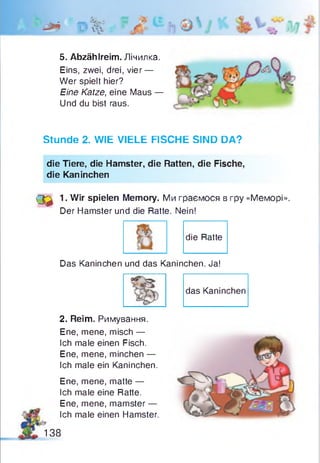 ft* 0 %
5. Abzählreim. Лічилка.
Eins, zwei, drei, vier —
Wer spielt hier?
Eine Katze, eine Maus —
Und du bist raus.
Stunde 2. WIE VIELE FISCHE SIND DA?
die Tiere, die Hamster, die Ratten, die Fische,
die Kaninchen
<3^ 1. Wir spielen Memory. Ми граємося в гру «Меморі».
Der Hamster und die Ratte. Nein!
die Ratte
Das Kaninchen und das Kaninchen. Ja!
das Kaninchen
2. Reim. Римування.
Ene, mene, misch —
Ich male einen Fisch.
Ene, mene, minchen —
Ich male ein Kaninchen.
Ene, mene, matte —
Ich male eine Ratte.
Ene, mene, mamster —
Ich male einen Hamster.
138
 