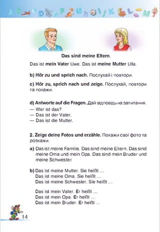 Das sind meine Eltern.
Das ist mein Vater Uwe. Das ist meine Mutter Ulla.
b) Hör zu und sprich nach. Послухай і повтори.
c) Hör zu, sprich nach und zeige. Послухай, повтори
та покажи.
d) Antworte auf die Fragen. Дай відповідь на запитання.
— Wer ist das?
— Das ist der Vater.
— Das ist die Mutter.
2. Zeige deine Fotos und erzähle. Покажи свої фото та
розкажи.
a) Das ist meine Familie. Das sind meine Eltern. Das sind
meine Oma und mein Opa. Das sind mein Bruder und
meine Schwester.
b) Das ist meine Mutter. Sie heißt ...
Das ist meine Oma. Sie heißt ...
Das ist meine Schwester. Sie heißt ...
Das ist mein Vater. Er heißt ...
Das ist mein Opa. Er heißt ...
Das ist mein Bruder. Er heißt ...
 