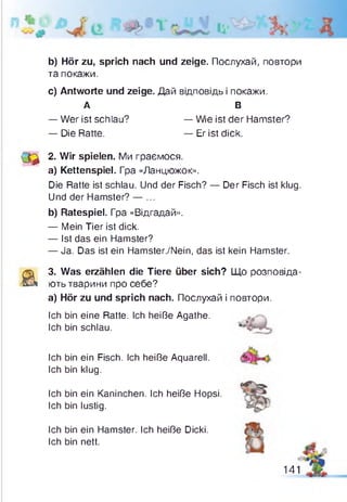 b) Hör zu, sprich nach und zeige. Послухай, повтори
та покажи.
c) Antworte und zeige. Дай відповідь і покажи.
(д ^ 2. Wir spielen. Ми граємося.
a) Kettenspiel. Гра «Ланцюжок».
Die Ratte ist schlau. Und der Fisch? — Der Fisch ist klug.
Und der Hamster? — ...
b) Ratespiel. Гра «Відгадай».
— Mein Tier ist dick.
— Ist das ein Hamster?
— Ja. Das ist ein Hamster./Nein, das ist kein Hamster.
a
3. Was erzählen die Tiere über sich? Що розповіда­
ють тварини про себе?
а) Hör zu und sprich nach. Послухай і повтори.
Ich bin eine Ratte. Ich heiße Agathe.
Ich bin schlau.
А
— Wer ist schlau?
— Die Ratte.
В
— Wie ist der Hamster?
— Er ist dick.
Ich bin ein Fisch. Ich heiße Aquarell.
Ich bin klug.
Ich bin ein Kaninchen. Ich heiße Hopsi.
Ich bin lustig.
Ich bin ein Hamster. Ich heiße Dicki.
Ich bin nett.
141
 