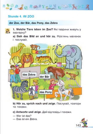 ц щ'-у-иЯ ц-фй & Д
Stunde 4. IM ZOO
der Zoo, der Bär, das Pony, das Zebra
a
1. Welche Tiere leben im Zoo? Які тварини живуть у
зоопарку?
а) Sieh das Bild an und hör zu. Розглянь малюнок
і послухай.
b) Hör zu, sprich nach und zeige. Послухай, повтори
та покажи.
с) Antworte und zeige. Дай відповідь і покажи.
— Wer ist das?
— Das ist ein Zebra.
 