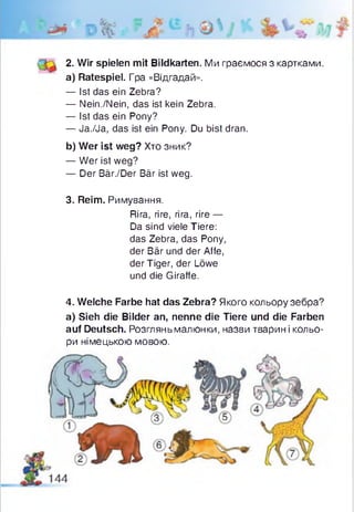 2. Wir spielen mit Bildkarten. Ми граємося з картками.
a) Ratespiel. Гра «Відгадай».
— Ist das ein Zebra?
— Nein./Nein, das ist kein Zebra.
— Ist das ein Pony?
— Ja./Ja, das ist ein Pony. Du bist dran.
b) Wer ist weg? Хто зник?
— Wer ist weg?
— Der Bär./Der Bär ist weg.
3. Reim. Римування.
Rira, rire, rira, rire —
Da sind viele Tiere:
das Zebra, das Pony,
der Bär und der Affe,
der Tiger, der Löwe
und die Giraffe.
4. Welche Farbe hat das Zebra? Якого кольору зебра?
a) Sieh die Bilder an, nenne die Tiere und die Farben
auf Deutsch. Розглянь малюнки, назви тварин і кольо­
ри німецькою мовою.
 