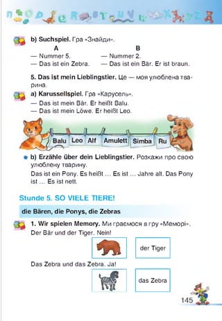 b) Suchspiel. Гpa «Знайди».
А В
— Nummer 5. — Nummer 2.
— Das ist ein Zebra. — Das ist ein Bär. Er ist braun.
5. Das ist mein Lieblingstier. Це — моя улюблена тва­
рина.
а) Karussellspiel. Гра «Карусель».
— Das ist mein Bär. Er heißt Balu.
— Das ist mein Löwe. Er heißt Leo.
f - - X — J jb -
Alf |lAmulett|l SiSimba
# b) Erzähle über dein Lieblingstier. Розкажи про свою
улюблену тварину.
Das ist ein Pony. Es heißt... Es is t... Jahre alt. Das Pony
is t... Es ist nett.
Stunde 5. SO VIELE TIERE!
die Bären, die Ponys, die Zebras
1. Wir spielen Memory. Ми граємося в гру «Меморі».
Der Bär und der Tiger. Nein!
m
der Tiger
Das Zebra und das Zebra. Ja!
Щ f das Zebra
4L
 