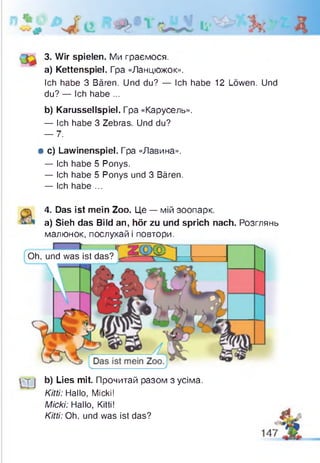 3. Wir spielen. Ми граємося.
a) Kettenspiel. Гра «Ланцюжок».
Ich habe 3 Bären. Und du? — Ich habe 12 Löwen. Und
du? — Ich habe ...
b) Karussellspiel. Гра «Карусель».
— Ich habe 3 Zebras. Und du?
— 7.
# c) Lawinenspiel. Гра «Лавина».
— Ich habe 5 Ponys.
— Ich habe 5 Ponys und 3 Bären.
— Ich habe ...
4. Das ist mein Zoo. Це — мій зоопарк,
a) Sieh das Bild an, hör zu und sprich nach. Розглянь
малюнок, послухай і повтори.
Oh, und was ist das? ^
г т J b) Lies mit. Прочитай разом з усіма.
Kitti: Hallo, Micki!
Micki: Hallo, Kitti!
Kitti: Oh, und was ist das? 4L
 