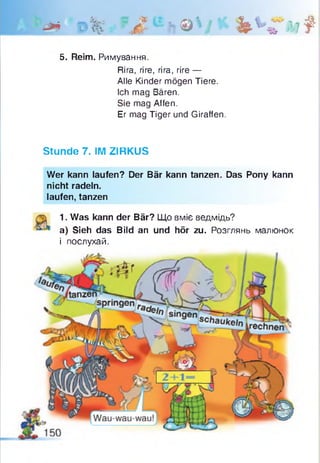 ' ф * 0 % ~ Л и ?! &  і ' и * « м
5. Reim. Римування.
Rira, rire, rira, rire —
Alle Kinder mögen Tiere.
Ich mag Bären.
Sie mag Affen.
Er mag Tiger und Giraffen.
Stunde 7. IM ZIRKUS
Wer kann laufen? Der Bär kann tanzen. Das Pony kann
nicht radeln,
laufen, tanzen
1. Was kann der Bär? Що вміє ведмідь?
a) Sieh das Bild an und hör zu. Розглянь малюнок
і послухай.
 