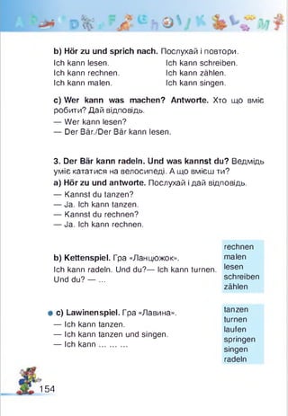 b) Hör zu und sprich nach. Послухай і повтори.
c) Wer kann was machen? Antworte. Хто що вміє
робити? Дай відповідь.
— Wer kann lesen?
— Der Bär./Der Bär kann lesen.
3. Der Bär kann radeln. Und was kannst du? Ведмідь
уміє кататися на велосипеді. А що вмієш ти?
а) Hör zu und antworte. Послухай і дай відповідь.
— Kannst du tanzen?
— Ja. Ich kann tanzen.
— Kannst du rechnen?
— Ja. Ich kann rechnen.
Ich kann radeln. Und du?— Ich kann turnen. Iesen
Ich kann lesen.
Ich kann rechnen.
Ich kann malen.
Ich kann schreiben.
Ich kann zählen.
Ich kann singen.
b) Kettenspiel. Гра «Ланцюжок».
rechnen
malen
Und du? — ... schreiben
zählen
# c) Lawinenspiel. Гpa «Лавина».
— Ich kann tanzen.
— Ich kann tanzen und singen.
— Ich kann............
tanzen
turnen
laufen
springen
singen
radeln
154
 