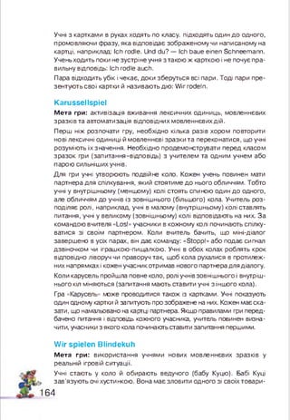 Учні з картками в руках ходять по класу, підходять один д о одного,
промовляючи фразу, яка відповідає зображеному чи написаному на
картці, наприклад: Ich rodle. Und du? — Ich baue einen Schneemann.
Учень ходить поки не зустріне учня з такою ж карткою і не почує пра­
вильну відповідь: Ich rodle auch.
Пара відходить убік і чекає, доки зберуться всі пари. Тоді пари пре­
зентують свої картки й називають дію: W ir rodeln.
Karussellspiel
М е т а гри: активізація вживання лексичних одиниць, мовленнєвих
зр а зківта автоматизація відповідних мовленнєвих дій.
Перш ніж розпочати гру, необхідно кілька разів хором повторити
нові лексичні одиниці й мовленнєві зразки та переконатися, що учні
розуміють їх значення. Необхідно продемонструвати перед класом
зразок гри (запитання-відповідь) з учителем та одним учнем або
парою сильніших учнів.
Для гри учні утворюють подвійне коло. Кожен учень повинен мати
партнера для спілкування, який стоятиме д о нього обличчям. Тобто
учні у внутрішньому (меншому) колі стоять спиною один д о одного,
але обличчям до учнів із зовнішнього (більшого) кола. Учитель роз­
поділяє ролі, наприклад, учні в малому (внутрішньому) колі ставлять
питання, учні у великому (зовнішньому) колі відповідають на них. За
командою вчителя «Los!» учасники в кожному колі починають спілку­
ватися зі своїм партнером. Коли вчитель бачить, що міні-діалог
завершено в усіх парах, він дає команду: «Stopp!» або подає сигнал
дзвіночком чи іграшкою-пиицалкою. Учні в обох колах роблять крок
відповідно ліворуч чи праворуч так, щоб кола рухалися в протилеж­
них напрямках і кожен учасник отримав нового партнера для діалогу.
Коли карусель пройшла повне коло, ролі учнів зовніш нього і внутріш­
нього кіл міняються (запитання мають ставити учні зін ш о го кола).
Гра «Карусель» може проводитися також із картками. Учні показують
один одному картки й запитують про зображене на них. Кожен має ска­
зати, що намальовано на картці партнера. Якщо правилами гри перед­
бачено питання і відповідь кожного учасника, учитель повинен визна­
чити, учасники з якого кола починають ставити запитання першими.
Wir spielen Blindekuh
М е т а гр и : використання учнями нових мовленнєвих зразків у
реальній ігровій ситуації.
Учні стають у коло й обирають ведучого (бабу Куцю). Бабі Куці
за в ’язують очі хустинкою. Вона має зловити одного зі своїх товари-
64
 