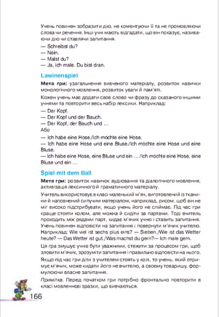 Учень повинен зобразити дію. не коментуючи її та не промовляючи
слова чи речення. Інші учні мають відгадати, що він показує, назива­
ючи дію чи ставлячи запитання.
— Schreibst du?
— Nein.
— Malst du?
— Ja, ich male. Du bist dran.
Lawinenspiel
М е т а гри: узагальнення вивченого матеріалу, розвиток навички
монологічного мовлення, розвиток уваги й пам ’яті.
Кожен учень має додати своє слово чи ф разу до сказаного іншими
учнями та повторити весь набір лексики. Наприклад:
— Der Kopf.
— Der Kopf und der Bauch.
— Der Kopf, der Bauch und ...
Або
— Ich habe eine Hose./lch möchte eine Hose.
— Ich habe eine Hose und eine Bluse./Ich möchte eine Hose und eine
Bluse.
— Ich habe eine Hose, eine Bluse und ein ... /Ich möchte eine Hose, eine
Bluse und ein ...
Spiel mit dem Ball
М е т а гри: розвиток навичок аудіювання та діалогічного мовлення,
активізація лексичного й граматичного матеріалу.
Учитель використовує в класі маленький м ’яч, виготовлений із ткани­
ни й наповнений сипучим матеріалом, наприклад, рисом, щоб він не
м іг високо підстрибувати, якщо учень його не спіймає. Під час гри
кращ е стояти колом, але можна й сидіти за партами. Тоді вчитель
проходить між рядами парт, кидає м ’ячик учню і ставить запитання.
Учень повинен відповісти на запитання і повернути м ’ячик учителю.
Наприклад: Wie viel ist sechs plus eins? — Sieben./W ie ist das W etter
heute? — Das W etter ist gut./W as m achst du gern?— Ich male gem.
Ця гра змушує учнів бути уважними, стежити за процесом гри, щоб
зловити м ’ячик, зрозуміти запитання і правильно відповісти на нього.
Якщо під час гри діти з учителем стоять у колі, то учень, який отри­
мує м ’ячик, може кидати його не вчителю, а своєму товаришу, ф ор­
мулюючи власне запитання.
Примітка. Перед початком гри потрібно фронтально повторити в
класі мовленнєві зразки, що вивчаються.
6 6
 