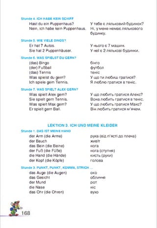 stunde 4. ICH HABE KEIN SCHIFF
Hast du ein Ruppenhaus?
Nein, ich habe kein Ruppenhaus.
stunde 5. WIE VIELE DINOS?
Er hat 7 Autos.
Sie hat 2 Puppenhäuser.
stunde 6. WAS SPIELST DU GERN?
(das) Bingo
(der) Fußball
(das) Tennis
Was spielst du gern?
Ich spiele gern Tennis.
Stunde 7. WAS SPIELT ALEX GERN?
Was spielt Alex gern?
Sie spielt gern Tennis.
Was spielt Max gern?
Erspielt gern Ball.
У тебе є ляльковий будинок?
Ні, у мене немає лялькового
будинку.
У нього є 7 машин.
У неї є 2 лялькові будинки.
бінго
футбол
теніс
У що ти любиш гратися?
Я люблю гратися в теніс.
У що любить гратися Алекс?
Вона любить гратися в теніс.
У що любить гратися Макс?
Він любить гратися м’ячем.
LEKTION 3. ICH
stunde 1. DAS IST MEINE HAND
der Arm (die Arme)
der Bauch
das Bein (die Beine)
der Fuß (die Füße)
die Hand (die Hände)
der Kopf (die Köpfe)
stunde 3. PUNKT, PUNKT, KOMMA,
das Auge (die Augen)
das Gesicht
der Mund
die Nase
das Ohr (die Ohren)
MEINE KLEIDER
рука (від п’ясті до плеча)
живіт
нога
нога (ступня)
кисть(руки)
голова
н ...
око
обличчя
рот
ніс
вухо
 