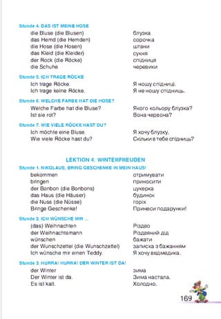 Stunde 4. DAS IST MEINE HOSE
die Bluse (die Blusen)
das Hemd (die Hemden)
die Hose (die Hosen)
das Kleid (die Kleider)
der Rock (die Röcke)
die Schuhe
stunde 5. ICH TRAGE RÖCKE
Ich trage Röcke.
Ich trage keine Röcke.
Stunde 6. WELCHE FARBE HAT DIE HOSE?
Welche Farbe hat die Bluse?
Ist sie rot?
stunde 7. WIE VIELE RÖCKE HAST DU?
Ich möchte eine Bluse.
Wie viele Röcke hast du?
блузка
сорочка
штани
сукня
спідниця
черевики
Я ношу спідниці.
Я не ношу спідниць.
Якого кольору блузка?
Вона червона?
Я хочу блузку.
Скільки втебе спщниць?
LEKTION 4. WINTERFREUDEN
Stunde 1. NIKOLAUS, BRING GESCHENKE IN MEIN HAUS!
bekommen
bringen
der Bonbon (die Bonbons)
das Haus (die Häuser)
die Nuss (die Nüsse)
Bringe Geschenke!
Stunde 2. ICH WÜNSCHE MIR ...
(das) Weihnachten
der Weihnachtsmann
wünschen
der Wunschzettel (die Wunschzettel)
Ich wünsche mir einen Teddy.
Stunde 3. HURRA! HURRA! DER WINTER IST DA!
der Winter
Der Winter ist da.
Es ist kalt.
отримувати
приносити
цукерка
будинок
горіх
Принеси подарунки!
Різдво
Різдвяний дід
бажати
записка з бажанням
Я хочу ведмедика.
зима
Зима настала.
Холодно.
169
 