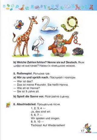 b) Welche Zahlen fehlen? Nenne sie auf Deutsch. Яких
цифр не вистачає? Назви їх німецькою мовою.
5. Rollenspiel. Рольова гра.
a) Hör zu und sprich nach. Послухай і повтори.
— Wer ist das?
— Das ist meine Freundin. Sie heißt Hanna.
— Wie alt ist Hanna?
— Sie ist 9 Jahre alt.
b) Spielt die Szene vor. Розіграйте сценку.
6. Abschiedslied. Прощальна пісня.
1,2, 3,4 —
Ja, das sind wir.
5,6,7 —
Wir spielen und singen.
8, 9, 10 —
Tschüss! Auf Wiedersehen!
17
 