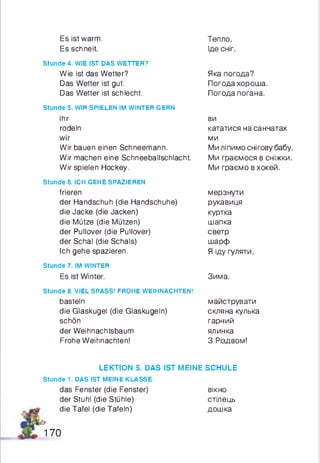 Es ist warm.
Es schneit.
Тепло.
Іде сніг.
Stunde 4. WIE IST DAS WETTER?
Wie ist das Wetter?
Das Wetter ist gut.
Das Wetter ist schlecht.
Stunde 5. WIR SPIELEN IM WINTER GERN
ihr
rodeln
wir
Wir bauen einen Schneemann.
Wir machen eine Schneeballschlacht.
Wir spielen Hockey.
Stunde 6. ICH GEHE SPAZIEREN
frieren
der Handschuh (die Handschuhe)
die Jacke (die Jacken)
die Mütze (die Mützen)
der Pullover (die Pullover)
der Schal (die Schals)
Ich gehe spazieren.
Stunde 7. IM WINTER
Es ist Winter.
Stunde 8. VIEL SPASS! FROHE WEIHNACHTEN!
basteln
die Glaskugel (die Glaskugeln)
schön
der Weihnachtsbaum
Frohe Weihnachten!
Яка погода?
Погода хороша.
Погода погана.
ви
кататися на санчатах
ми
Ми ліпимо снігову бабу.
Ми граємося в сніжки.
Ми граємо в хокей.
мерзнути
рукавиця
куртка
шапка
светр
шарф
Я іду гуляти.
Зима.
майструвати
скляна кулька
гарний
ялинка
З Різдвом!
LEKTION 5. DAS IST MEINE SCHULE
stunde 1. DAS IST MEINE KLASSE
das Fenster (die Fenster) вікно
der Stuhl (die Stühle) стілець
die Tafel (die Tafeln) дошка
170
 