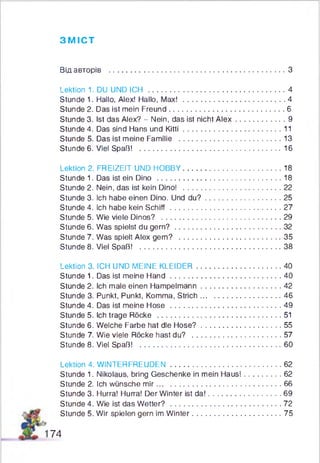 ЗМІСТ
Від авторів .................................................................................. З
Lektion 1. DU UND ICH ................................................................4
Stunde 1. Hallo, Alex! Hallo, Max! ................................................4
Stunde 2. Das ist mein Freund......................................................6
Stunde 3. Ist das Alex? - Nein, das ist nicht A le x .......................9
Stunde 4. Das sind Hans und K itti..............................................11
Stunde 5. Das ist meine Familie ................................................13
Stunde 6. Viel Spaß! ..................................................................16
Lektion 2. FREIZEIT UND HOBBY..............................................18
Stunde 1. Das ist ein Dino ..........................................................18
Stunde 2. Nein, das ist kein Dino! ..............................................22
Stunde 3. ich habe einen Dino. Und d u ? ................................... 25
Stunde 4. Ich habe kein S ch iff....................................................27
Stunde 5. Wie viele Dinos? ........................................................29
Stunde 6. Was spielst du gern? ................................................. 32
Stunde 7. Was spielt Alex gern? ............................................... 35
Stunde 8. Viel Spaß! ..................................................................38
Lektion 3. ICH UND MEINE KLEIDER....................................... 40
Stunde 1. Das ist meine H a n d ....................................................40
Stunde 2. Ich male einen Hampelmann..................................... 42
Stunde 3. Punkt, Punkt, Komma, Strich..................................... 46
Stunde 4. Das ist meine Hose ....................................................49
Stunde 5. Ich trage Röcke ..........................................................51
Stunde 6. Welche Farbe hat die H ose?..................................... 55
Stunde 7. Wie viele Röcke hast du? ......................................... 57
Stunde 8. Viel Spaß! ..................................................................60
Lektion 4. WINTERFREUDEN....................................................62
Stunde 1. Nikolaus, bring Geschenke in mein Haus!.................62
Stunde 2. Ich wünsche m ir.......................................................... 66
Stunde 3. Hurra! Hurra! Der Winter ist da!..................................69
Stunde 4. Wie ist das Wetter? ....................................................72
Stunde 5. Wir spielen gern im Winter......................................... 75
74
 