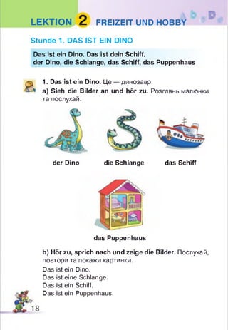 LEKTION 2 FREIZEIT UND HOBBY
Stunde 1. DAS IST EIN DINO
Das ist ein Dino. Das ist dein Schiff.
der Dino, die Schlange, das Schiff, das Puppenhaus
1. Das ist ein Dino. Це — динозавр.
a) Sieh die Bilder an und hör zu. Розглянь малюнки
та послухай.
der Dino die Schlange das Schiff
das Puppenhaus
b) Hör zu, sprich nach und zeige die Bilder. Послухай,
повтори та покажи картинки.
Das ist ein Dino.
Das ist eine Schlange.
Das ist ein Schiff.
Das ist ein Puppenhaus.
 