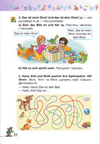 iüm J k b
3. Das ist mein Dino! Und das ist dein Dino! Це — мій
динозавр! А це — твій динозавр!
а) Sieh das Bild an und hör zu. Розглянь малюнок
і послухай. rrr~.— -— —-----—
Nein, das ist mein
Dino! Und das ist
dein Dino!
Das ist mein
b) Hör zu und sprich nach. Послухай і повтори.
4. Hans, Kitti und Micki suchen ihre Spielsachen. Hilf
ihnen. Хане, Кітті та Міккі шукають свої іграшки.
Допоможи їм.
— Hallo, Hans! Das ist dein Ball.
— Hallo, Kitti! Das is t...
 