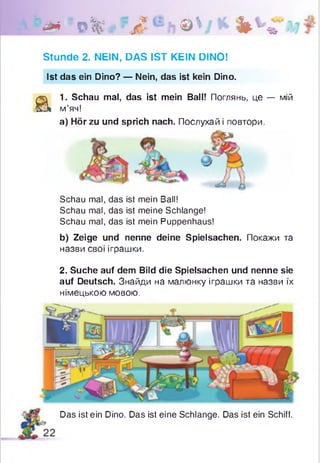 1 * * 0 % ' Л h © V *■ Ь * ’ *
Stunde 2. NEIN, DAS IST KEIN DINO!
Ist das ein Dino? — Nein, das ist kein Dino.
a
1. Schau mal, das ist mein Ball! Поглянь, це — мій
м’яч!
а) Hör zu und sprich nach. Послухай і повтори.
Schau mal, das ist mein Ball!
Schau mal, das ist meine Schlange!
Schau mal, das ist mein Puppenhaus!
b) Zeige und nenne deine Spielsachen. Покажи та
назви свої іграшки.
2. Suche auf dem Bild die Spielsachen und nenne sie
auf Deutsch. Знайди на малюнку іграшки та назви їх
німецькою мовою.
Das ist ein Dino. Das ist eine Schlange. Das ist ein Schiff.
 
