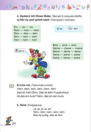 4. Zaubere mit Clown Bobo. Чаклуй із клоуном Бобо.
а) Hör zu und sprich nach. Послухай і повтори.
Mein — mein — mein
Dein — dein — dein
Sein — sein — sein
Kein — kein — kein
q - j b) Lies vor. Прочитай уголос,
mein, dein, sein, kein, klein, nein
Das ist mein Dino. Das ist dein Puppenhaus.
Ist das ein Auto? Nein, das ist kein Auto.
5. Reim. Римування.
Eine — eine — eine
Meine — meine — meine
Deine — deine — deine
Seine — seine — seine
Keine — keine — keine
Ja, ja, ja, ja, ja!
Nein, nein, nein, nein, nein.
Das ist lustig, das ist fein.
24
 