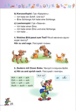 b) Karussellspiel. Гра «Карусель».
— Ich habe ein Schiff. Und du?
— Eine Schlange./Ich habe eine Schlange.
c) Lawinenspiel. Гра «Лавина».
— Ich habe einen Dino.
— Ich habe einen Dino und eine Schlange.
— Ich habe ...
4. Welches Bild passt zum Text? Який малюнок відпо­
відає тексту?
Hör zu und sage. Послухай і скажи.
5. Zaubere mit Clown Bobo. Чаклуй з клоуном Бобо.
а) Hör zu und sprich nach. Послухай і повтори.
c
Ach — ach — ach
Och — och — och
Uch — uch — uch
Auch — auch — auch
26
 