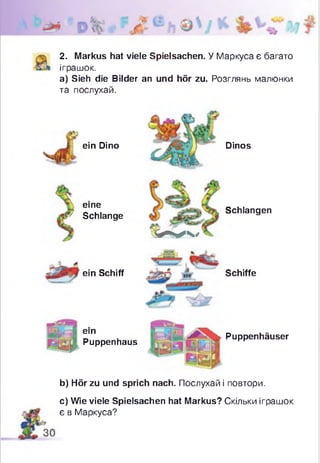 2. Markus hat viele Spielsachen. У Маркуса є багато
іграшок.
а) Sieh die Bilder an und hör zu. Розглянь малюнки
та послухай.
ein Dino
eine
& Schlange
W 4 ,
Dinos
Schlangen
ein Schiff Schiffe
ein
Puppenhaus
Puppenhäuser
b) Hör zu und sprich nach. Послухай і повтори.
c) Wie viele Spielsachen hat Markus? Скільки іграшок
є в Маркуса?
 
