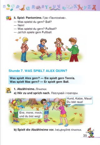 5. Spiel: Pantomime. Гра «Пантоміма».
— Was spielst du gern? Ball?
— Nein!
— Was spielst du gern? Fußball?
— Ja!/Ich spiele gern Fußball.
Stunde 7. WAS SPIELT ALEX GERN?
Was spielt Alex gern? — Sie spielt gern Tennis.
Was spielt Max gern? — Er spielt gern Ball.
1. Abzählreime. Лічилки.
a) Hör zu und sprich nach. Послухай і повтори.
Hund, Katze, Maus!
bist raus!
b) Spielt die Abzählreime vor. Інсценуйте лічилки.
 