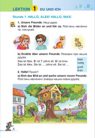 LEKTION 1 DU UND ICH
Stunde 1. HALLO, ALEX! HALLO, MAX!
й 1. Unsere Freunde. Наші друзі.
^ a) Sieh die Bilder an und hör zu. Розглянь малюнки
та послухай.
b) Erzähle über unsere Freunde. Розкажи про наших
друзів.
Das ist Max. Er ist 7 Jahre alt. Er ist brav.
Das ist Alex. Sie ist ... Jahre alt. Sie is t...
2. Hallo! Привіт!
a) Sieh das Bild an und suche unsere neuen Freunde.
Розглянь малюнок і знайди наших нових друзів.
klein
lustig
groß
brav
 