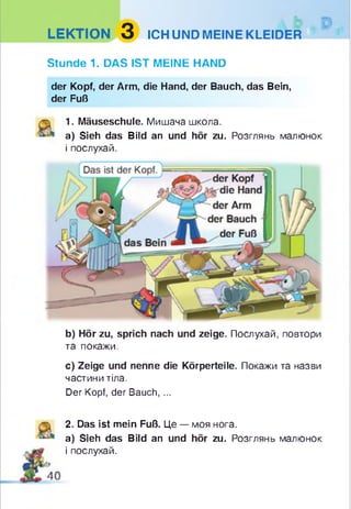 LEKTION 3 ICH UND MEINE KLEIDER
Stunde 1. DAS IST MEINE HAND
der Kopf, der Arm, die Hand, der Bauch, das Bein,
der Fuß
1. Mäuseschule. Мишача школа.
a) Sieh das Bild an und hör zu. Розглянь малюнок
і послухай.
b) Hör zu, sprich nach und zeige. Послухай, повтори
та покажи.
с) Zeige und nenne die Körperteile. Покажи та назви
частини тіла.
Der Kopf, der Bauch, ...
2. Das ist mein Fuß. Це — моя нога.
a) Sieh das Bild an und hör zu. Розглянь малюнок
і послухай.
 