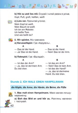 Р% ?Л bbfiit
b) Hör zu und lies mit. Слухай і читай разом з усіма.
Kopf, Fuß, groß, heißen, weiß
ц -j c) Lies vor. Прочитай уголос.
Mein Kopf ist weiß.
Mein Bauch ist weiß.
Ich bin ein Roboter.
Ich heiße Tom.
Und wie heißt du?
5. Wir spielen. Ми граємося.
a) Karussellspiel. Гра «Карусель».
А В
— Das ist die Hand. — Das ist die Hand.
— Ja! Das ist die Hand. — Nein! Das ist der Arm.
b) Ratespiel. Гра «Відгадай».
А В
— Ist das der Arm? — Ist das ein Arm?
— Ja, das ist der/mein Arm. — Nein! Das ist kein Arm.
Du bist dran. — Ist das die Hand?
— Ja, das ist die/meine
Hand. Du bist dran.
Stunde 2. ICH MALE EINEN HAMPELMANN
die Köpfe, die Arme, die Hände, die Beine, die Füße
1. Max malt einen Hampelmann. Макс малює ляльку-
маріонетку.
а) Sieh das Bild an und hör zu. Розглянь малюнок
і послухай.
42
 