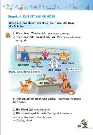 Д О & Д
Stunde 4. DAS IST MEINE HOSE
das Kleid, das Hemd, der Rock, die Bluse, die Hose,
die Schuhe
1. Wir spielen Theater. Ми граємося в театр,
а) Sieh das Bild an und hör zu. Розглянь малюнок
і послухай.
b) Hör zu, sprich nach und zeige. Послухай, повтори
та покажи.
2. Hilf Micki. Допоможи Міккі.
а) Hör zu und sprich nach. Послухай і повтори
— Hans, das sind deine Schuhe.
— Danke, Micki!
А
49
 