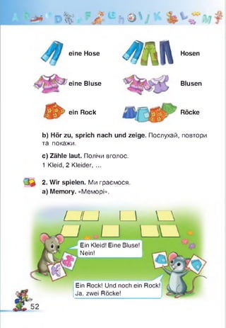 eine Hose
eine Bluse
ein Rock
Ш
Hosen
Blusen
Röcke
b) Hör zu, sprich nach und zeige. Послухай, повтори
та покажи.
c) Zähle laut. Полічи вголос.
1 Kleid, 2 Kleider, ...
2. Wir spielen. Ми граємося,
a) Memory. «Меморі».
LJLJ
Ein Rock! Und noch ein Rock!
Ja, zwei Röcke!
Ein Kleid! Eine Bluse!
Nein!
 