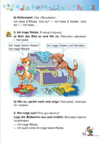 *
b) Kettenspiel. Гра «Ланцюжок».
Ich habe 2 Röcke. Und du? — Ich habe 2 Kleider. Und
du? — Ich habe ...
3. Ich trage Röcke. Я ношу спідниці.
a) Sieh das Bild an und hör zu. Розглянь малюнок
і послухай.
' '
Ich trage keine Hosen!
Ich trage Röcke!
Ich trage Hosen und Hemden.
b) Hör zu, sprich nach und zeige. Послухай, повтори
та покажи.
4. Wer trägt was? Хто що носить?
Lege die Bildkarten aus und erzähle. Виклади картки
та розкажи.
— Ich trage Röcke.
— Ich auch./Und ich trage keine Röcke. $?,
53
 