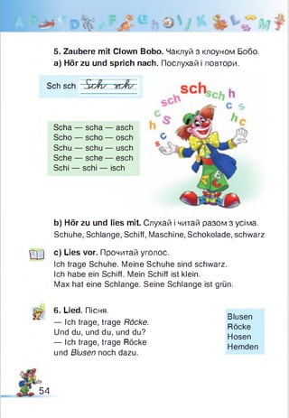 5. Zaubere mit Clown Bobo. Чаклуй з клоуном Бобо.
а) Hör zu und sprich nach. Послухай і повтори.
Sch sch ÜcJi/ vcfcz
Scha — scha — asch
Scho — scho — osch
Schu — schu — usch
Sehe — sehe — esch
Schi — schi — isch
b) Hör zu und lies mit. Слухай і читай разом з усіма.
Schuhe, Schlange, Schiff, Maschine, Schokolade, schwarz
Q J c) Lies vor. Прочитай уголос.
Ich trage Schuhe. Meine Schuhe sind schwarz.
Ich habe ein Schiff. Mein Schiff ist klein.
Max hat eine Schlange. Seine Schlange ist grün.
Щ 6. Lied. Пісня.
— Ich trage, trage Röcke.
Und du, und du, und du?
— Ich trage, trage Röcke
und Blusen noch dazu.
Blusen
Röcke
Hosen
Hemden
54
 