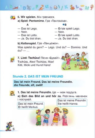 (3 ^ 6. Wir spielen. Ми граємося.
а) Spiel: Pantomime. Гра «Пантоміма».
А *В
— Das ist Lego. — Er/sie spielt Lego.
— Nein. — Nein.
— Das ist Lotto. — Er/sie spielt Lotto.
— Ja. Du bist dran. — Ja. Du bist dran.
7. Lied: Tschüss! Пісня «Бувай!».
Tschüss, Alex! Tschüss, Max!
Kitti, Micki und Hund Hans!
Stunde 2. DAS IST MEIN FREUND
Das ist mein Freund. Das ist meine Freundin,
die Freunde, elf, zwölf
а
1. Das ist meine Freundin. Це — моя подруга,
a) Sieh das Bild an und hör zu. Розглянь малюнок
і послухай. Das ist meine Freundin.
Sie heißt Hanna.
b) Kettenspiel. Гра «Ланцюжок».
Was spielst du gern? — Lego. Und du? — Domino. Und
du? — ...
Das ist mein Freund.
Er heißt Markus.
 
