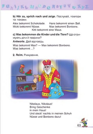 b) Hör zu, sprich nach und zeige. Послухай, повтори
та покажи.
Alex bekommt Schokolade. Hans bekommt einen Ball.
Micki bekommt Nüsse. Max bekommt Bonbons.
Kitti bekommt eine Maus.
c) Was bekommen die Kinder und die Tiere? Що отри­
мують діти й тварини?
Antworte. Дай відповідь.
Was bekommt Max? — Max bekommt Bonbons.
Was bekommt...?
2. Reim. Римування.
Nikolaus, Nikolaus!
Bring Geschenke
in mein Haus!
Und steck’ nachts in meinen Schuh
Nüsse und Bonbons dazu!
 