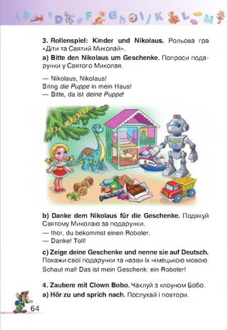 3. Rollenspiel: Kinder und Nikolaus. Рольова гра
«Дти та Святий Миколай».
а) Bitte den Nikolaus um Geschenke. Попроси пода­
рунки у Святого Миколая.
— Nikolaus, Nikolaus!
Bring die Puppe in mein Haus!
— Bitte, da ist deine Puppel
b) Danke dem Nikolaus für die Geschenke. Подякуй
Святому Миколаю за подарунки.
— Ihor, du bekommst einen Roboter.
— Danke! Toll!
c) Zeige deine Geschenke und nenne sie auf Deutsch.
Покажи свої подарунки та назви їх німецькою мовою.
Schaut mal! Das ist mein Geschenk: ein Roboter!
4. Zaubere mit Clown Bobo. Чаклуй з клоуном Бобо.
а) Hör zu und sprich nach. Послухай і повтори.
64
 