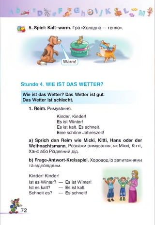 ** 0%
5. Spiel: Kalt-warm. Гра «Холодно — тепло».
* V t
Stunde 4. WIE IST DAS WETTER?
Wie ist das Wetter? Das Wetter ist gut.
Das Wetter ist schlecht.
1. Reim. Римування.
Kinder, Kinder!
Es ist Winter!
Es ist kalt. Es schneit.
Eine schöne Jahreszeit!
a) Sprich den Reim wie Micki, Kitti, Hans oder der
Weihnachtsmann. Розкажи римування, як Міккі, Кітті,
Хане або Різдвяний дід.
b) Frage-Antwort-Kreisspiel. Хоровод із запитаннями
та відповідями.
Kinder! Kinder!
Ist es Winter? — Es ist Winter!
Ist es kalt? — Es ist kalt.
Schneit es? — Es schneit!
72
 
