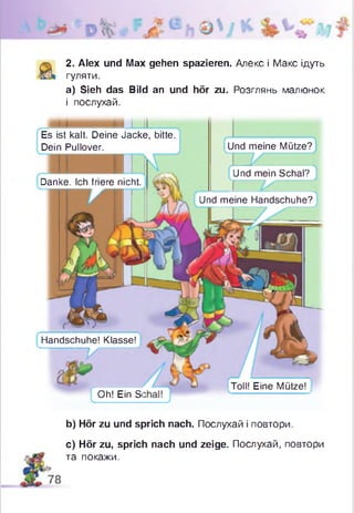2. Alex und Max gehen spazieren. Алекс і Макс ідуть
гуляти.
а) Sieh das Bild an und hör zu. Розглянь малюнок
і послухай.
Es ist kalt. Deine Jacke, bitte.
Dein Pullover.
Oh! Ein Si
Und meine Mütze?
Und mein Schal?
Danke. Ich friere nicht
Und meine Handschuhe?
Handschuhe! Klasse!
V
Toll! Eine Mütze!
b) Hör zu und sprich nach. Послухай і повтори.
c) Hör zu, sprich nach und zeige. Послухай, повтори
та покажи.
 