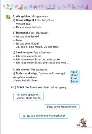 Зк Д
(3 ^ 3. Wir spielen. Ми граємося.
a) Karussellspiel. Гра «Карусель».
— Was ist das?
— Das ist mein Pullover.
b) Ratespiel. Гра «Відгадай».
— Ist das eine Jacke?
— Nein.
— Ist das eine Mütze?
— Ja, das ist eine Mütze. Du bist dran.
c) Lawinenspiel. Гра «Лавина».
— Ich habe einen Schal.
— Ich habe einen Schal und eine Jacke.
— Ich habe einen Schal, eine Jacke und eine ...
4. Wir reimen. Ми римуємо,
a) Sprich und zeige. Промовляй і показуй.
Wir gehen spazieren.
Unsere Hände frieren.
# b) Spielt die Szene vor. Розіграйте сценку.
Ich gehe spazieren.
Meine Hände frieren.
Bitte, deine Handschuhei
Füße
Ohren
Arme
Beine
Ja, ja, das sind meine Handschuhe!
 