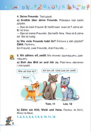 4. Deine Freunde. Твої друзі.
a) Erzähle über deine Freunde. Розкажи про своїх
друзів.
— Das ist mein Freund. Er heißt Iwan. Iwan ist 7 Jahre alt.
Er ist brav.
— Das ist meine Freundin. Sie heißt Nina. Nina ist 6 Jahre
alt. Sie ist lustig.
b) Wie viele Freunde habt ihr? Скільки у вас друзів?
Zählt. Полічіть.
Ein Freund, zwei Freunde, drei Freunde, ...
5. Wir zählen: elf, zwölf. Ми лічимо: одинадцять, два­
надцять.
а) Sieh das Bild an und hör zu. Розглянь малюнок
і послухай.
Tom, 11 Lea, 12
b) Zähle wie Kitti, Micki und Hans. Полічи, як Кітті,
Міккі та Хане.
1, 2, 3, 4, 5, 6, 7, 8, 9, 10, 11,12
8
 