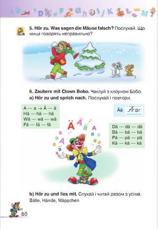 а
5. Hör zu. Was sagen die Mäuse falsch? Послухай. Що
миші говорять неправильно?
6. Zaubere mit Clown Bobo. Чаклуй з клоуном Бобо.
а) Hör zu und sprich nach. Послухай і повтори.
b) Hör zu und lies mit. Слухай і читай разом з усіма.
Bälle, Hände, Mäppchen
 