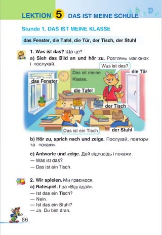 LEKTION 5 DAS IST MEINE SCHULE
Stunde 1. DAS IST MEINE KLASSE
der Stuhl
b) Hör zu, sprich nach und zeige. Послухай, повтори
та покажи.
c) Antworte und zeige. Дай відповідь і покажи.
— Was ist das?
— Das ist ein Tisch.
das Fenster, die Tafel, die Tür, der Tisch, der Stuhl
1. Was ist das? Що це?
a) Sieh das Bild an und hör zu. Розглянь малюнок
і послухай. w „ kt Ня„ 9
die Tür
2. Wir spielen. Ми граємося,
a) Ratespiel. Гра «Відгадай».
— Ist das ein Tisch?
— Nein.
— Ist das ein Stuhl?
— Ja. Du bist dran.
 