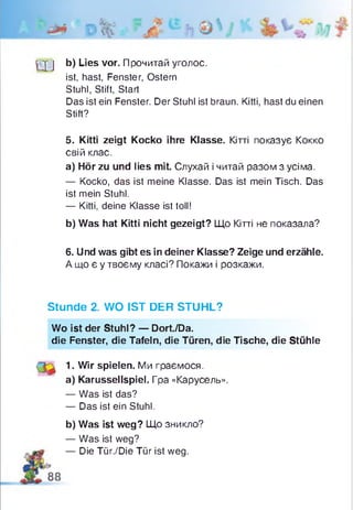 ^j j b) Lies vor. Прочитай уголос,
ist, hast, Fenster, Ostern
Stuhl, Stift, Start
Das ist ein Fenster. Der Stuhl ist braun. Kitti, hast du einen
Stift?
5. Kitti zeigt Kocko ihre Klasse. Кітті показує Кокко
свій клас.
a) Hör zu und lies mit. Слухай і читай разом з усіма.
— Kocko, das ist meine Klasse. Das ist mein Tisch. Das
ist mein Stuhl.
— Kitti, deine Klasse ist toll!
b) Was hat Kitti nicht gezeigt? Що Кітті не показала?
6. Und was gibt es in deiner Klasse? Zeige und erzähle.
А що є у твоєму класі? Покажи і розкажи.
Stunde 2. WO IST DER STUHL?
Wo ist der Stuhl? — Dort./Da.
die Fenster, die Tafeln, die Türen, die Tische, die Stühle
1. Wir spielen. Ми граємося.
a) Karussellspiel. Гра «Карусель».
— Was ist das?
— Das ist ein Stuhl.
b) Was ist weg? Що зникло?
— Was ist weg?
— Die Tür./Die Tür ist weg.
 