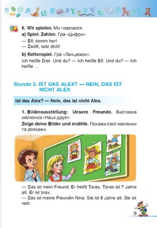 6. Wir spielen. Ми граємося.
a) Spiel: Zahlen. Гра «Цифри».
— Elf, komm her!
— Zwölf, setz dich!
b) Kettenspiel. Гра «Ланцюжок».
Ich heiße Drei. Und du? — Ich heiße Elf. Und du? — Ich
heiße ...
Stunde 3. IST DAS ALEX? — NEIN, DAS IST
NICHT ALEX
Ist das Alex? — Nein, das ist nicht Alex.
1. Bilderausstellung: Unsere Freunde. Виставка
малюнків «Наші друзі».
Zeige deine Bilder und erzähle. Покажи свої малюнки
та розкажи.
— Das ist mein Freund. Er heißt Taras. Taras ist 7 Jahre
alt. Er ist brav.
— Das ist meine Freundin Nina. Sie ist 8 Jahre alt. Sie ist
nett.
 