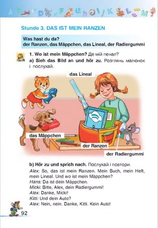 Stunde 3. DAS IST MEIN RANZEN
Was hast du da?
der Ranzen, das Mäppchen, das Lineal, der Radiergummi
1. Wo ist mein Mäppchen? Де мій пенал?
a) Sieh das Bild an und hör zu. Розглянь малюнок
і послухай.
das Lineal
der Radiergummi
b) Hör zu und sprich nach. Послухай і повтори.
Alex: So, das ist mein Ranzen. Mein Buch, mein Heft,
mein Lineal. Und wo ist mein Mäppchen?
Hans: Da ist dein Mäppchen.
Micki: Bitte, Alex, dein Radiergummi!
Alex: Danke, Micki!
Kitti: Und dein Auto?
Alex: Nein, nein. Danke, Kitti. Kein Auto!
92
 